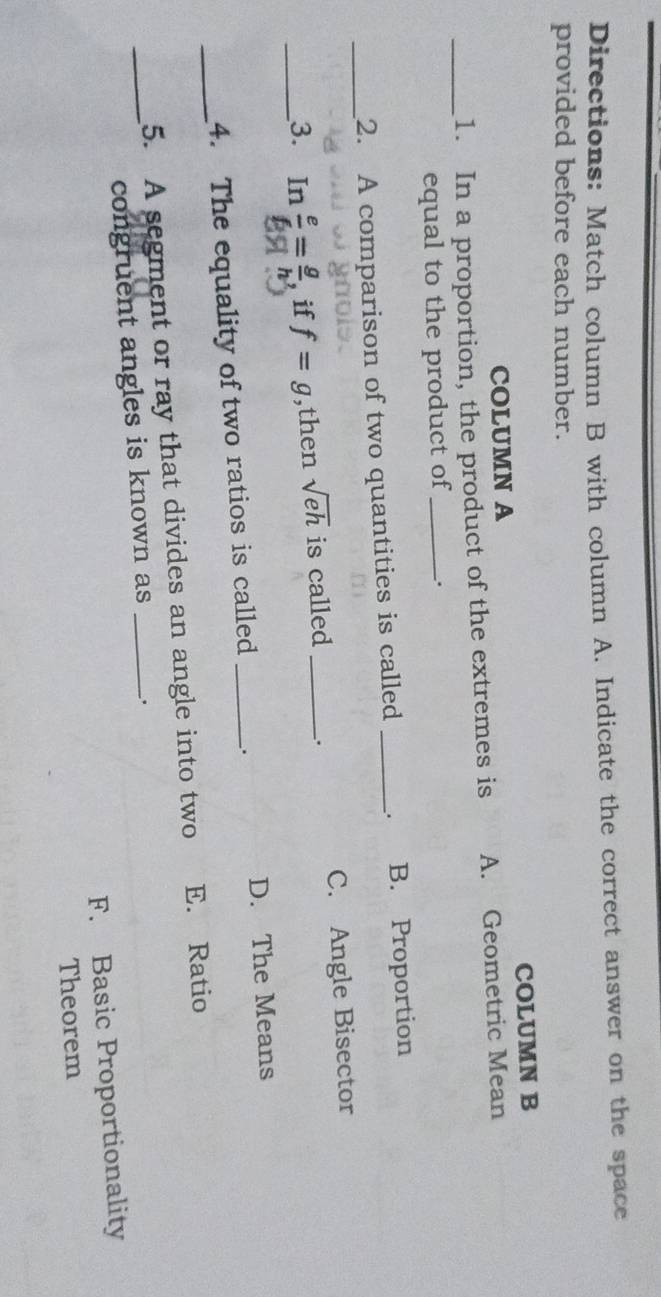 Directions: Match column B with column A. Indicate the correct answer on the space
provided before each number.
COLUMN A COLUMN B
_1. In a proportion, the product of the extremes is A. Geometric Mean
equal to the product of _.
_2. A comparison of two quantities is called _. B. Proportion
_3. ₹In  e/6 = g/h  if f=g ,then sqrt(eh) is called _C. Angle Bisector
_4. The equality of two ratios is called _. D. The Means
5. A segment or ray that divides an angle into two E. Ratio
_congruent angles is known as _.
F. Basic Proportionality
Theorem