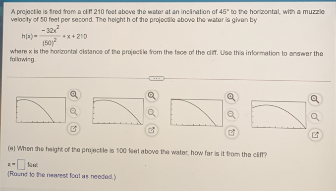 A projectile is fired from a cliff 210 feet above the water at an inclination of 45° to the horizontal, with a muzzle 
velocity of 50 feet per second. The height h of the projectile above the water is given by
h(x)=frac -32x^2(50)^2+x+210
where x is the horizontal distance of the projectile from the face of the cliff. Use this information to answer the 
following. 
(e) When the height of the projectile is 100 feet above the water, how far is it from the cliff?
x=□ feet
(Round to the nearest foot as needed.)