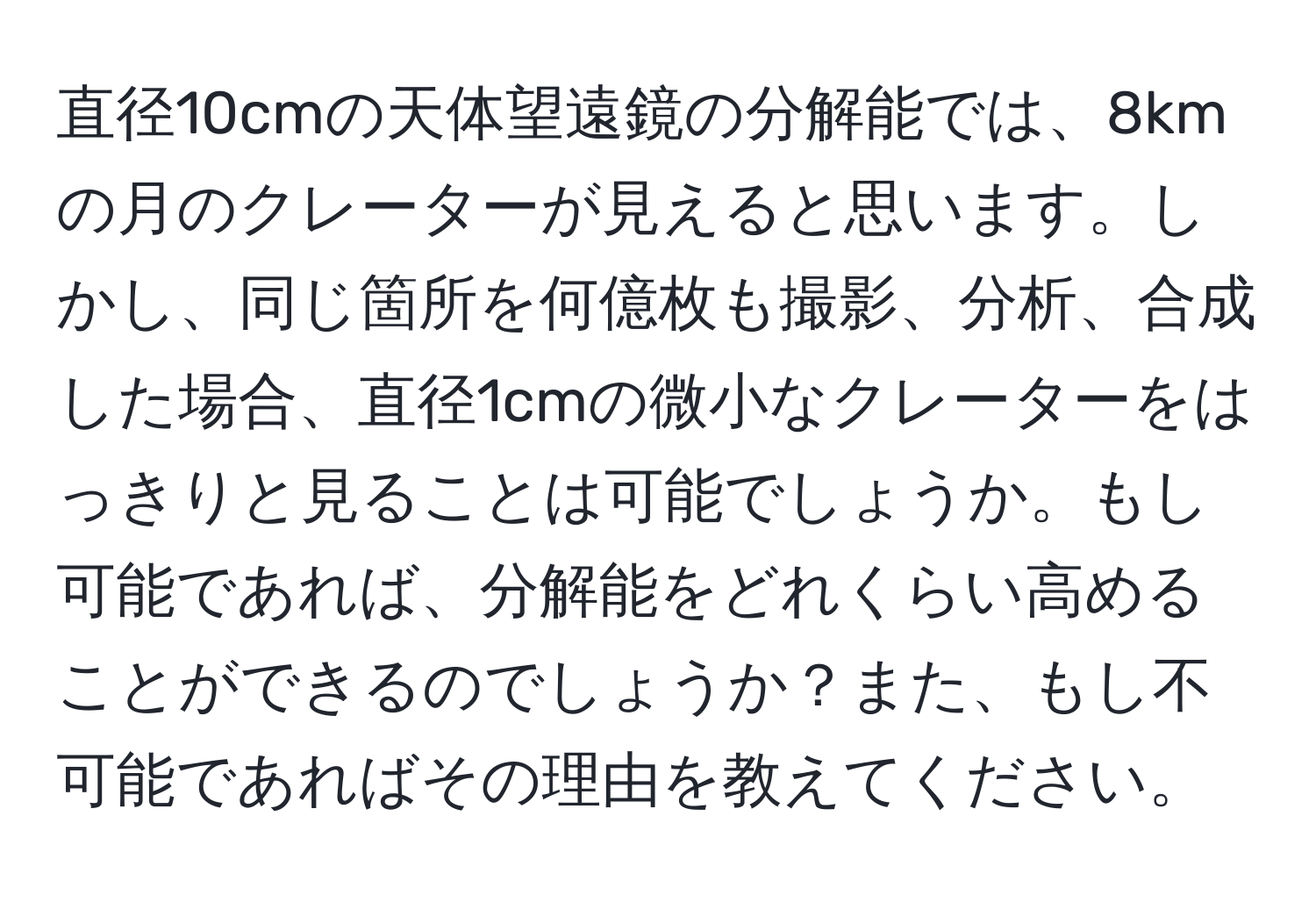 直径10cmの天体望遠鏡の分解能では、8kmの月のクレーターが見えると思います。しかし、同じ箇所を何億枚も撮影、分析、合成した場合、直径1cmの微小なクレーターをはっきりと見ることは可能でしょうか。もし可能であれば、分解能をどれくらい高めることができるのでしょうか？また、もし不可能であればその理由を教えてください。