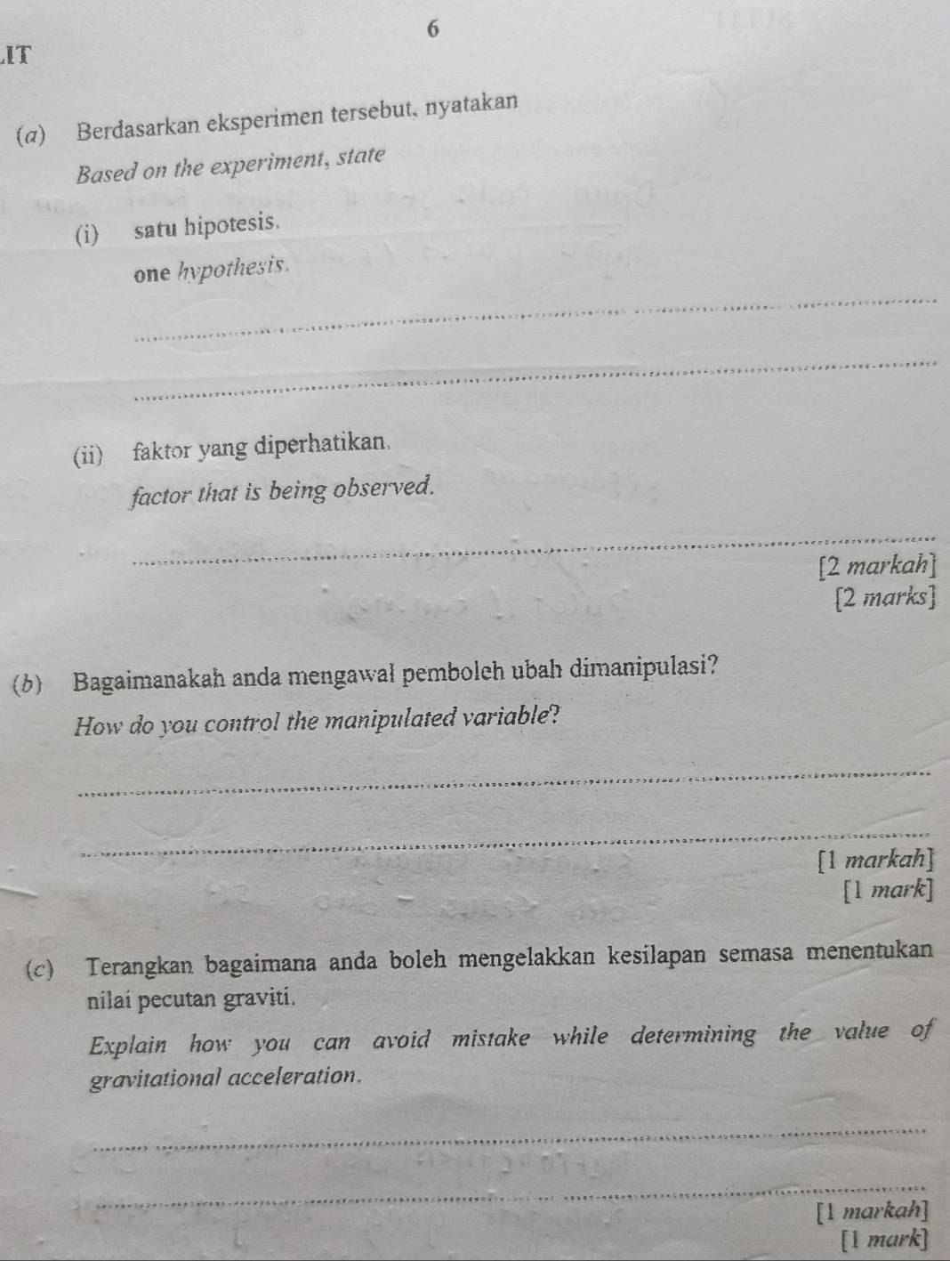 IT 
(α) Berdasarkan eksperimen tersebut, nyatakan 
Based on the experiment, state 
(i) satu hipotesis. 
_ 
one hypothesis. 
_ 
(ii) faktor yang diperhatikan. 
factor that is being observed. 
_ 
[2 markah] 
[2 marks] 
(6) Bagaimanakah anda mengawal pemboleh ubah dimanipulasi? 
How do you control the manipulated variable? 
_ 
_ 
[1 markah] 
[1 mark] 
(c) Terangkan bagaimana anda boleh mengelakkan kesilapan semasa menentukan 
nilai pecutan graviti. 
Explain how you can avoid mistake while determining the value of 
gravitational acceleration. 
_ 
_ 
[1 markah] 
[1 mark]