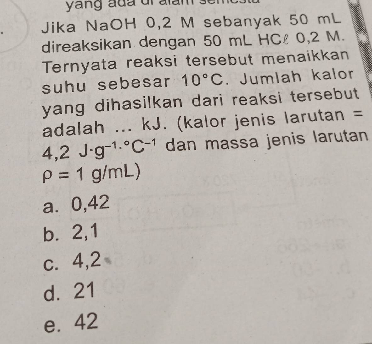 yang ada dialam
Jika NaOH 0,2 M sebanyak 50 mL
direaksikan dengan 50 mL HCl 0,2 M.
Ternyata reaksi tersebut menaikkan
suhu sebesar 10°C. Jumlah kalor
yang dihasilkan dari reaksi tersebut 
adalah ... kJ. (kalor jenis larutan =
4,2J· g^(-1)·°C^(-1) dan massa jenis larutan
rho =1g/mL)
a⩽ 0,42
b. 2,1
c. 4,2
d. 21
e. 42