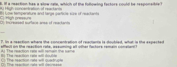 If a reaction has a slow rate, which of the following factors could be responsible?
A) High concentration of reactants
B) Low temperature and large particle size of reactants
C) High pressure
D) Increased surface area of reactants
7. In a reaction where the concentration of reactants is doubled, what is the expected
effect on the reaction rate, assuming all other factors remain constant?
A) The reaction rate will remain the same
B) The reaction rate will double
C) The reaction rate will quadruple
D) The reaction rate will decrease