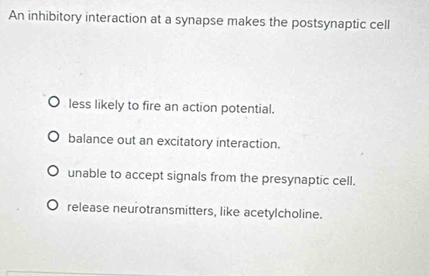 An inhibitory interaction at a synapse makes the postsynaptic cell
less likely to fire an action potential.
balance out an excitatory interaction.
unable to accept signals from the presynaptic cell.
release neurotransmitters, like acetylcholine.