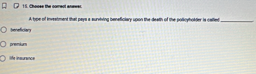 Choose the correct answer.
A type of investment that pays a surviving beneficiary upon the death of the policyholder is called_
beneficiary
premium
life insurance