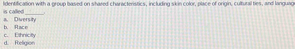 Identification with a group based on shared characteristics, including skin color, place of origin, cultural ties, and language
is called_ .
a. Diversity
b. Race
c. Ethnicity
d. Religion
