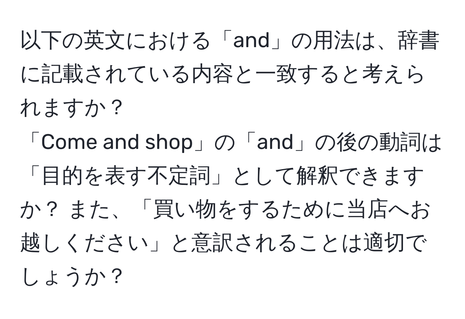 以下の英文における「and」の用法は、辞書に記載されている内容と一致すると考えられますか？ 
「Come and shop」の「and」の後の動詞は「目的を表す不定詞」として解釈できますか？ また、「買い物をするために当店へお越しください」と意訳されることは適切でしょうか？