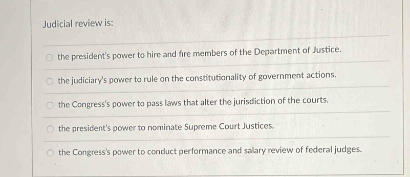 Judicial review is:
the president's power to hire and fre members of the Department of Justice.
the judiciary's power to rule on the constitutionality of government actions.
the Congress's power to pass laws that alter the jurisdiction of the courts.
the president's power to nominate Supreme Court Justices.
the Congress's power to conduct performance and salary review of federal judges.