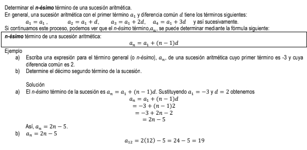 Determinar el n-ésimo término de una sucesión aritmética. 
En general, una sucesión aritmética con el primer término a_1 y diferencia común a tiene los términos siguientes:
a_1=a_1, a_2=a_1+d, a_3=a_1+2d, a_4=a_1+3d y asi sucesivamente. 
Si continuamos este proceso, podemos ver que el n-ésimo término,a, , se puede determinar mediante la fórmula siguiente: 
n-ésimo término de una sucesión aritmética:
a_n=a_1+(n-1)d
Ejemplo 
a) Escriba una expresión para el término general (o n-ésimo), a_n , de una sucesión aritmética cuyo primer término es -3 y cuya 
diferencia común es 2. 
b) Determine el décimo segundo término de la sucesión. 
Solución 
a) El n-ésimo término de la sucesión es a_n=a_1+(n-1)d. Sustituyendo a_1=-3 d=2 obtenemos
a_n=a_1+(n-1)d
=-3+(n-1)2
=-3+2n-2
=2n-5
Asi, a_n=2n-5. 
b) a_n=2n-5
a_12=2(12)-5=24-5=19