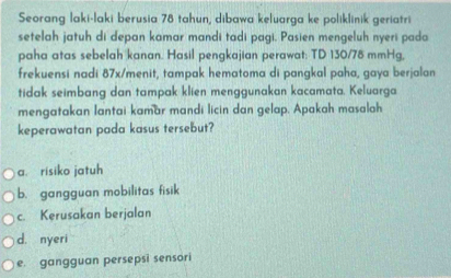 Seorang laki-laki berusia 78 tahun, dibawa keluarga ke poliklinik geriatri
setelah jatuh di depan kamar mandi tadi pagi. Pasien mengeluh nyeri pada
paha atas sebelah kanan. Hasil pengkajian perawat: TD 130/78 mmHg,
frekuensi nadi 87x /menit, tampak hematoma di pangkal paha, gaya berjalan
tidak seimbang dan tampak klien menggunakan kacamata. Keluarga
mengatakan lantai kamar mandi licin dan gelap. Apakah masalah
keperawatan pada kasus tersebut?
a. risiko jatuh
b. gangguan mobilitas fisik
c. Kerusakan berjalan
d. nyeri
e. gangguan persepsi sensori