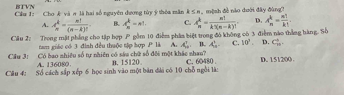 BTVN
Câu 1: Cho k và n là hai số nguyên dương tùy ý thỏa mãn k≤ n , mệnh đề nào dưới đây đúng?
A. A_n^(k=frac n!)(n-k)!. B. A_n^(k=n!. C. A_n^k=frac n!)k!(n-k)!. D. A_n^(k=frac n!)k!. 
Câu 2: Trong mặt phẳng cho tập hợp P gồm 10 điểm phân biệt trong đó không có 3 điểm nào thẳng hàng. Số
tam giác có 3 đỉnh đều thuộc tập hợp P là A. A_(10)^7. B. A_(10)^3. C. 10^3. D. C_(10)^3. 
Câu 3: Có bao nhiêu số tự nhiên có sáu chữ số đôi một khác nhau?
A. 136080. B. 15120. C. 60480. D. 151200.
Câu 4: Số cách sắp xếp 6 học sinh vào một bản dài có 10 chỗ ngồi là: