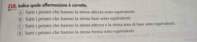 Indica quale affermazione è corretta.
A Tutti i prismi che hanno la stessa altezza sono equivalenti.
B Tutti i prismi che hanno la stessa base sono equivalenti.
C) Tutti i prismi che hanno la stessa altezza e la stessa area di base sono equivalenti.
D Tutti i prismi che hanno la stessa forma sono equivalenti.