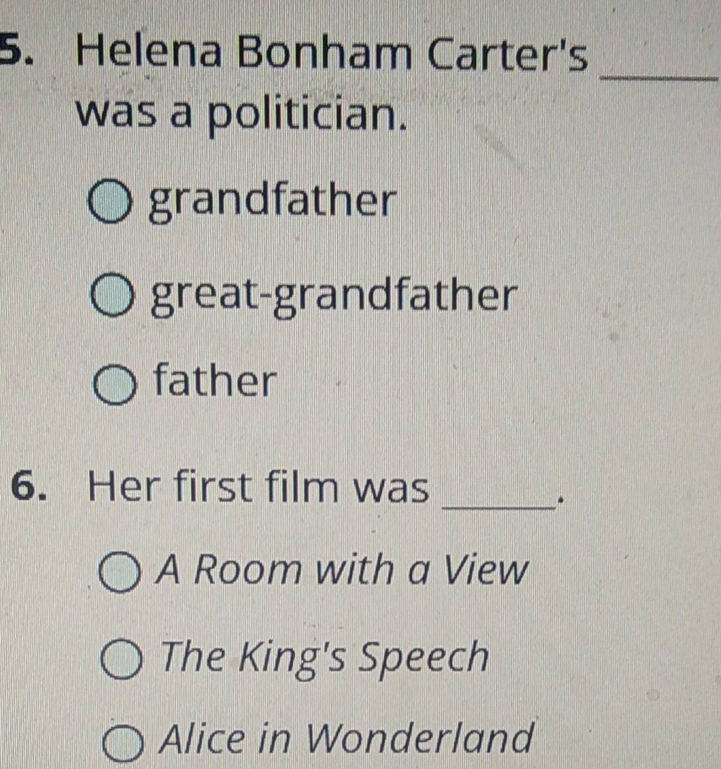 Helena Bonham Carter's
_
was a politician.
grandfather
great-grandfather
father
6. Her first film was_
.
A Room with a View
The King's Speech
Alice in Wonderland