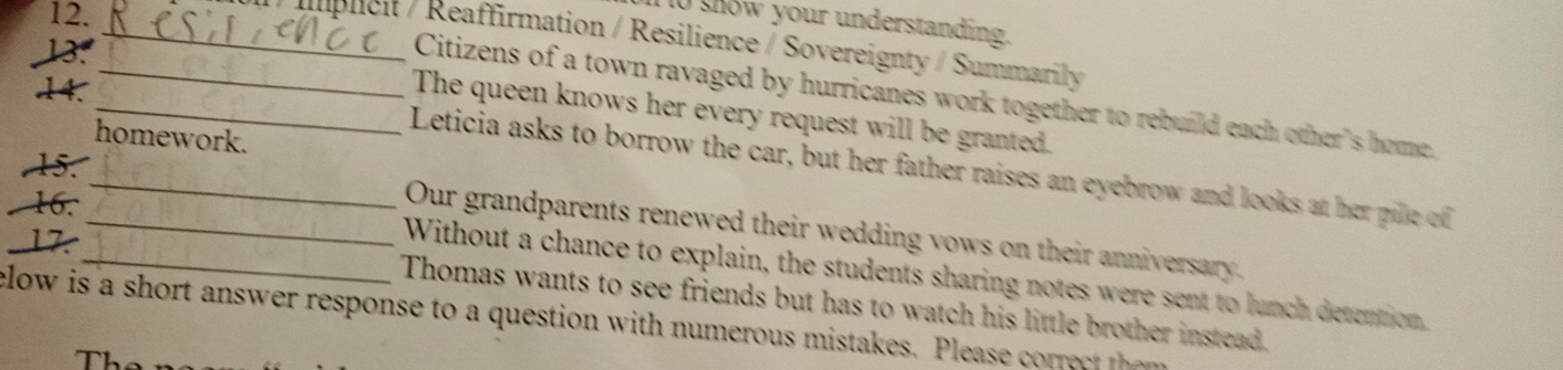 1o show your understanding. 
_ Iplicit / Reaffirmation / Resilience / Sovereignty / Summarily 
13. 
Citizens of a town ravaged by hurricanes work together to rebuild each other's home. 
The queen knows her every request will be granted. 
homework. 
14._ _Leticia asks to borrow the car, but her father raises an eyebrow and looks at her pille of 
5. 
Our grandparents renewed their wedding vows on their anniversary. 
17. 
16._ _Without a chance to explain, the students sharing notes were sent to lunch detention, 
Thomas wants to see friends but has to watch his little brother instead. 
clow is a short answer response to a question w ith numerous mistakes. Plea r h