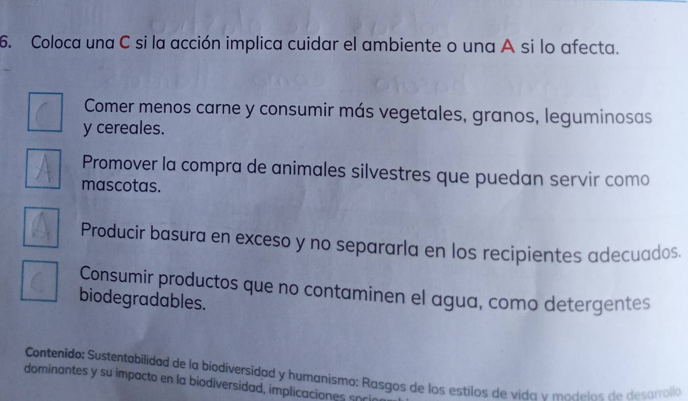 Coloca una C si la acción implica cuidar el ambiente o una A si lo afecta.
Comer menos carne y consumir más vegetales, granos, leguminosas
y cereales.
Promover la compra de animales silvestres que puedan servir como
mascotas.
Producir basura en exceso y no separarla en los recipientes adecuados
Consumir productos que no contaminen el agua, como detergentes
biodegradables.
Contenido: Sustentabilidad de la biodiversidad y humanismo: Rasgos de los estilos de vida v modelos de desarrollo
dominantes y su impacto en la biodiversidad, implicaciones so