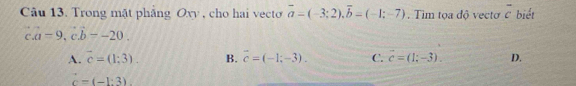 Trong mặt phẳng Oxy , cho hai vecto vector a=(-3;2), vector b=(-1;-7). Tim tọa độ vectơ overline c biết
C a=9, cb=-20.
A. vector c=(1;3). B. vector c=(-1;-3). C. vector c=(1;-3). D.
c=(-1:3)