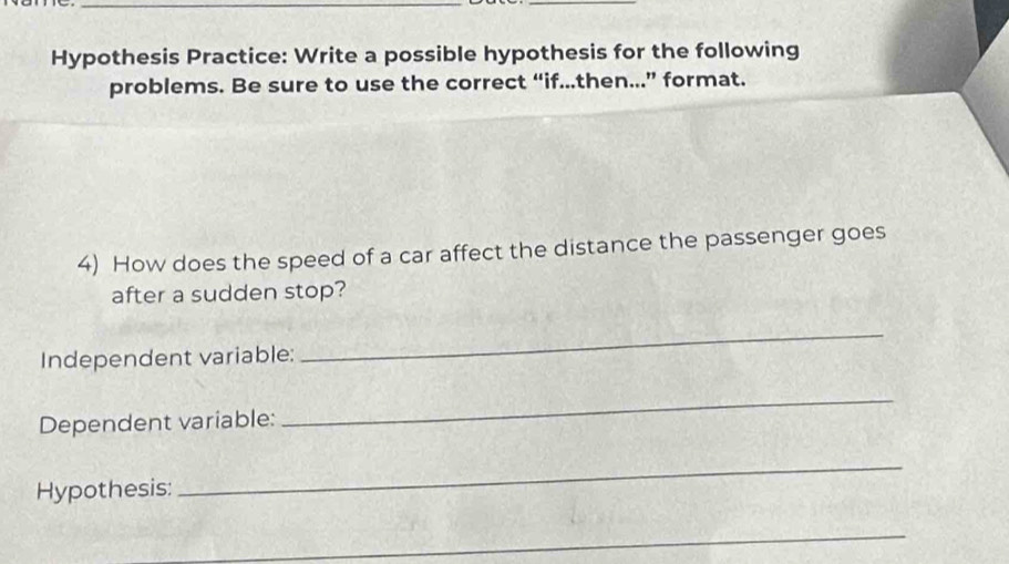 Hypothesis Practice: Write a possible hypothesis for the following 
problems. Be sure to use the correct “if..then...” format. 
4) How does the speed of a car affect the distance the passenger goes 
after a sudden stop? 
Independent variable: 
_ 
Dependent variable: 
_ 
Hypothesis: 
_ 
_