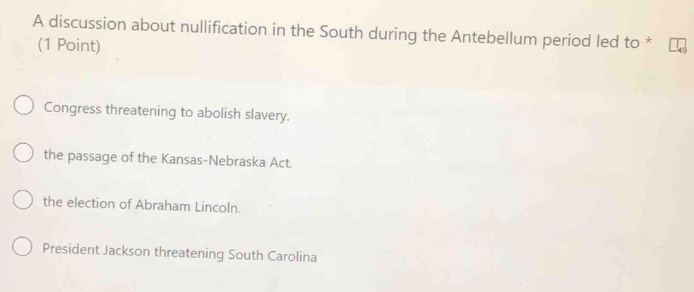 A discussion about nullification in the South during the Antebellum period led to *
(1 Point)
Congress threatening to abolish slavery.
the passage of the Kansas-Nebraska Act.
the election of Abraham Lincoln.
President Jackson threatening South Carolina