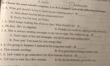 B. barrier C. bamboo pole
[I. Choose the most suitable response A or B to complete each of the following exchanges.
_
]. A: What gift should I bring to Jane's house-warming party? - B:
A. How about buying her an ornamental tree?
B. Sorry, but I'm busy on Friday.
2. A: Minh keeps making fun of me in class. What should I do? - B:
A. Oh dear. He's so impolite. B. Perhaps you could try talking to him seriously.
3. A: Mai is always sending messages to me late at night. This wakes me up. - B:
A. Don't reply to her late messages, and she'll soon stop sending them._
B. Poor you! You must be very sleepy then.
4. A: I'm going to Summer Carnival in Ha Long next week! - B:
_
A. That sounds exciting! B. It's a good idea to bring a warm coat.
5. A: Jack wants to go somewhere for Mid-Autumn Festival. - B:
_
A. Tell him to wait for a few minutes. B. He should definitely go to Hoi An.