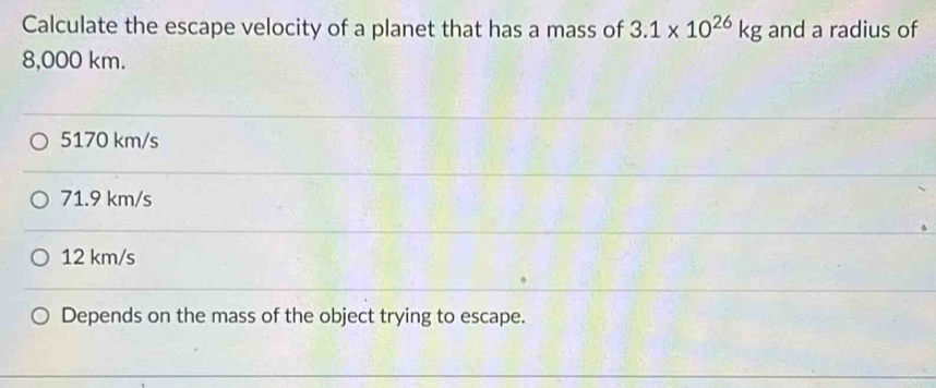 Calculate the escape velocity of a planet that has a mass of 3.1* 10^(26)kg and a radius of
8,000 km.
5170 km/s
71.9 km/s
12 km/s
Depends on the mass of the object trying to escape.