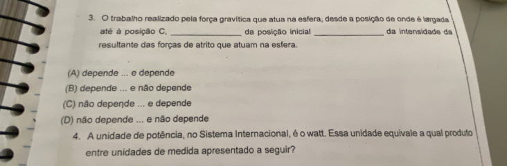 trabalho realizado pela força gravítica que atua na esfera, desde a posição de onde é largada
até à posição C, _da posição inicial _da intensidade da
resultante das forças de atrito que atuam na esfera.
(A) depende ... e depende
(B) depende ... e não depende
(C) não depeçde ... e depende
(D) não depende ... e não depende
4. A unidade de potência, no Sistema Internacional, é o watt. Essa unidade equivale a qual produto
entre unidades de medida apresentado a seguir?