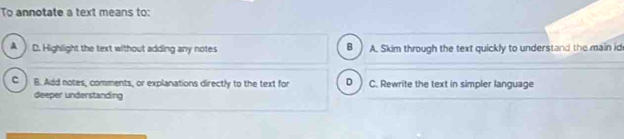 To annotate a text means to:
B
A D. Highlight the text without adding any notes A. Skim through the text quickly to understand the main id
C ) B. Add notes, comments, or explanations directly to the text for D C. Rewrite the text in simpler language
deeper understanding