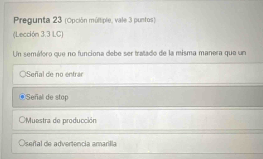 Pregunta 23 (Opción múltiple, vale 3 puntos)
(Lección 3,3 LC)
Un semáforo que no funciona debe ser tratado de la misma manera que un
OSeñal de no entrar
Señal de stop
Muestra de producción
Oseñal de advertencia amarilla