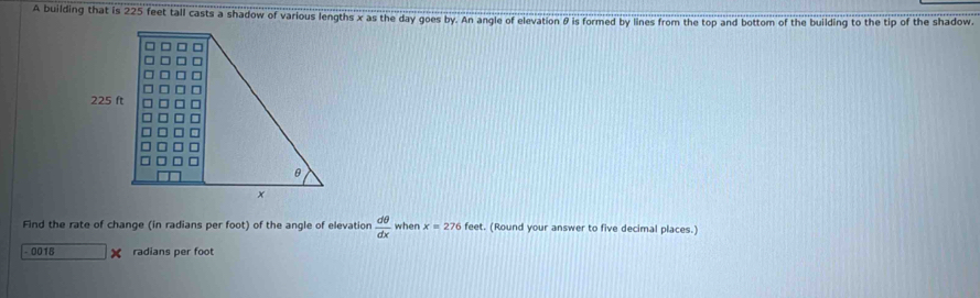 A building that is 225 feet tall casts a shadow of various lengths x as the day goes by. An angle of elevation θ is formed by lines from the top and bottom of the building to the tip of the shadow. 
Find the rate of change (in radians per foot) of the angle of elevation  dθ /dx  when x=276fee et. (Round your answer to five decimal places.)
- 0018 X radians per foot