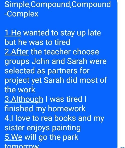 Simple,Compound,Compound 
-Complex 
1.He wanted to stay up late 
but he was to tired 
2.After the teacher choose 
groups John and Sarah were 
selected as partners for 
project yet Sarah did most of 
the work 
3.Although I was tired I 
finished my homework 
4.I love to rea books and my 
sister enjoys painting 
5.We will go the park 
tomorrow