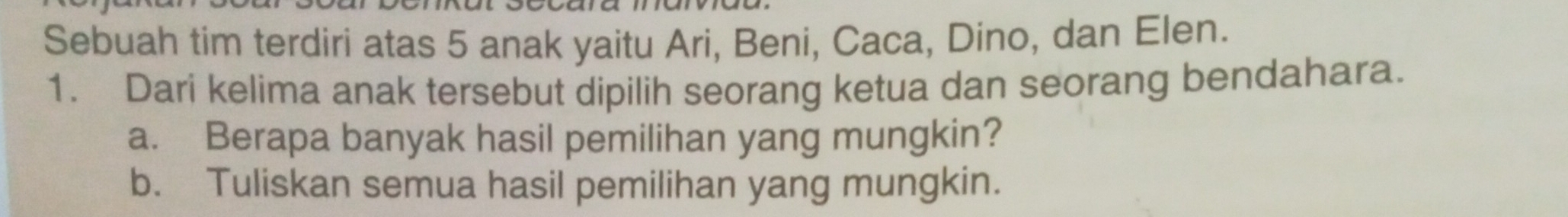 Sebuah tim terdiri atas 5 anak yaitu Ari, Beni, Caca, Dino, dan Elen. 
1. Dari kelima anak tersebut dipilih seorang ketua dan seorang bendahara. 
a. Berapa banyak hasil pemilihan yang mungkin? 
b. Tuliskan semua hasil pemilihan yang mungkin.