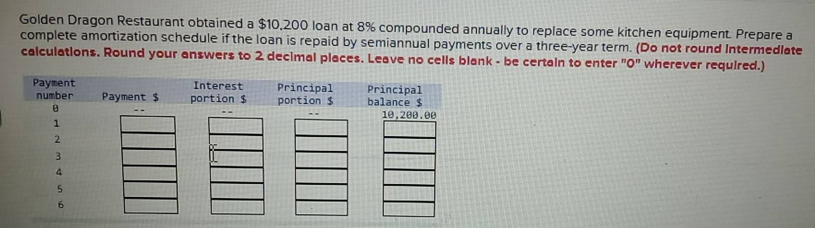 Golden Dragon Restaurant obtained a $10,200 loan at 8% compounded annually to replace some kitchen equipment. Prepare a 
complete amortization schedule if the loan is repaid by semiannual payments over a three-year term. (Do not round Intermedlate 
calculations. Round your answers to 2 decimal places. Leave no cells blank - be certain to enter ''O'' wherever required.)