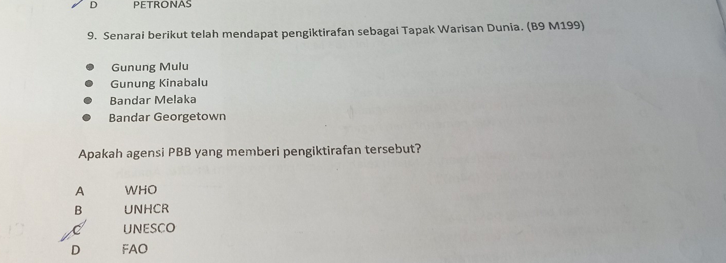 PETRONAS
9. Senarai berikut telah mendapat pengiktirafan sebagai Tapak Warisan Dunia. (B9 M199)
Gunung Mulu
Gunung Kinabalu
Bandar Melaka
Bandar Georgetown
Apakah agensi PBB yang memberi pengiktirafan tersebut?
A WHO
B UNHCR
C unEsCO
D FAO