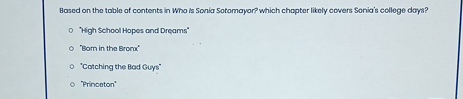 Based on the table of contents in Who Is Sonia Sotomayor? which chapter likely covers Sonia's college days?
"High School Hopes and Dręams'
"Born in the Bronx"
'Catching the Bad Guys"
'''Princeton''