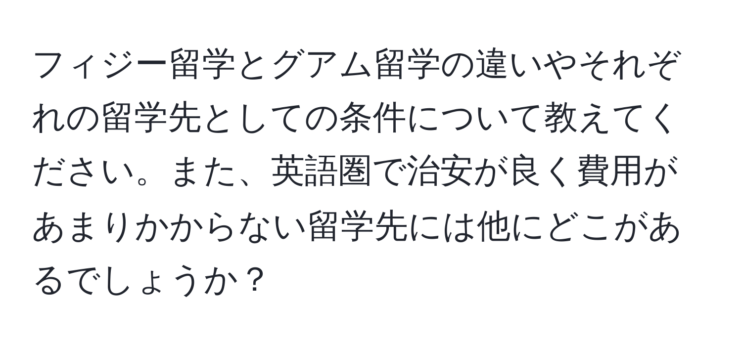 フィジー留学とグアム留学の違いやそれぞれの留学先としての条件について教えてください。また、英語圏で治安が良く費用があまりかからない留学先には他にどこがあるでしょうか？