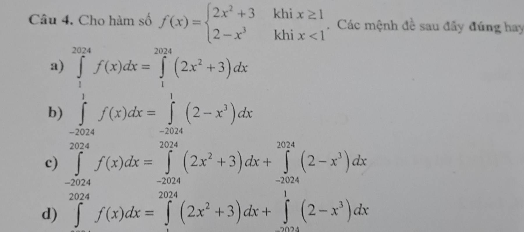 Cho hàm số f(x)=beginarrayl 2x^2+3khix≥ 1 2-x^3khix<1endarray.. Các mệnh đề sau đây đúng hay
a)
b) ∈tlimits _0^((2π)f(x)dx=∈tlimits _1^(2π a)(2x^2)+3)dx
c) ∈tlimits _(-2024)^(2024)f(x)dx=∈tlimits _(-2024)^(2024)(2x^2+3)dx+∈tlimits _(-2024)^(2024)(2-x^3)dx
d) ∈tlimits _0^((2024)f(x)dx=∈tlimits _1^(2024)(2x^2)+3)dx+∈tlimits _(2024)^1(2-x^3)dx