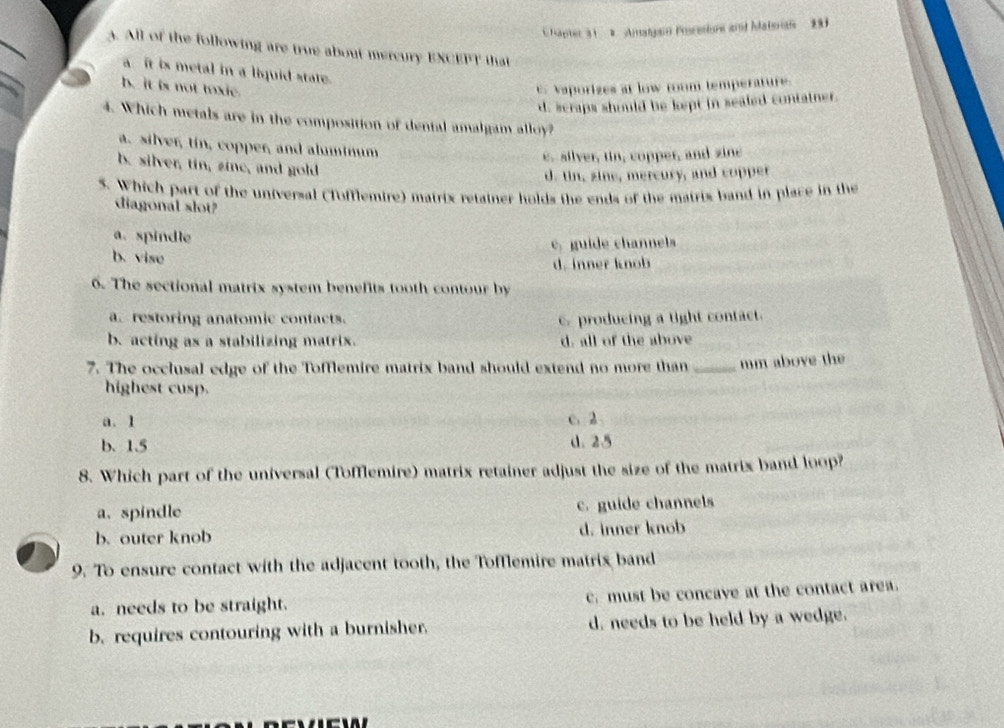 Hapter 31 2 Amalgain Pocesione and Matorae 291
3. All of the following are true about mercury EXCEPT that
a it is metal in a liquid state.
b. it is not toxie. Vaporizes at low room temperature.
d. scraps should be kept in sealed container.
4. Which metals are in the composition of dental amalgam alloy?
a. silver, tin, copper, and aluminum
e. silver, tin, copper, and zine
b. silver, tin, zin, and gold
d. tin, zine, mercury, and copper
5. Which part of the universal (Tofflemire) matrix retainer holds the ends of the matris band in place in the
diagonal slot?
a. spindle
c, guide channels
b. vise
d. inner knob
6. The sectional matrix system benefits tooth contour by
a. restoring anatomic confacts. 6. producing a tight contact.
b. acting as a stabilizing matrix. d. all of the above
7. The occlusal edge of the Tofflemire matrix band should extend no more than _mm above the
highest cusp.
a. 1 c. 2
b. 1.5 d. 25
8. Which part of the universal (Tofflemire) matrix retainer adjust the size of the matrix band loop?
a. spindle c. guide channels
b. outer knob d. inner knob
9. To ensure contact with the adjacent tooth, the Tofflemire matrix band
a. needs to be straight. c. must be concave at the contact area.
b. requires contouring with a burnisher. d. needs to be held by a wedge.