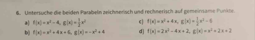 Untersuche die beiden Parabeln zeichnerisch und rechnerisch auf gemeinsame Punkte. 
a) f(x)=x^2-4, g(x)= 1/2 x^2 c) f(x)=x^2+4x, g(x)= 1/2 x^2-6
b) f(x)=x^2+4x+6, g(x)=-x^2+4 d) f(x)=2x^2-4x+2, g(x)=x^2+2x+2