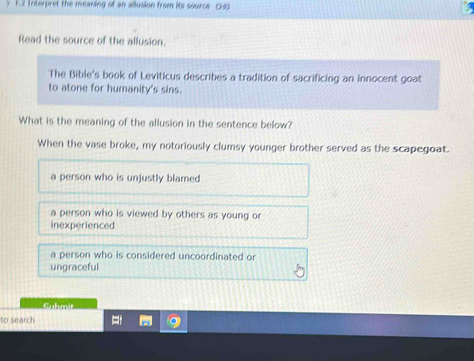 Interpret the meaning of an allusion from its source cHG 
Read the source of the allusion.
The Bible's book of Leviticus describes a tradition of sacrificing an innocent goat
to atone for humanity's sins.
What is the meaning of the allusion in the sentence below?
When the vase broke, my notoriously clumsy younger brother served as the scapegoat.
a person who is unjustly blamed
a person who is viewed by others as young or
inexperienced
a person who is considered uncoordinated or
ungraceful
Guhmit
to search