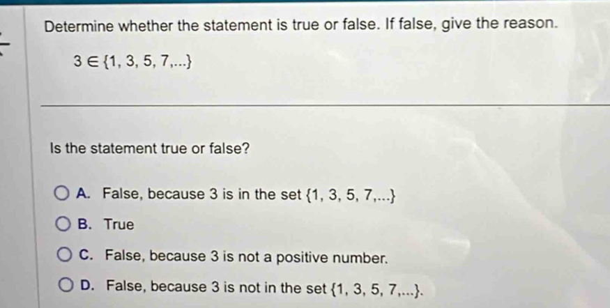 Determine whether the statement is true or false. If false, give the reason.
3∈  1,3,5,7,...
Is the statement true or false?
A. False, because 3 is in the set  1,3,5,7,...
B. True
C. False, because 3 is not a positive number.
D. False, because 3 is not in the set  1,3,5,7,....