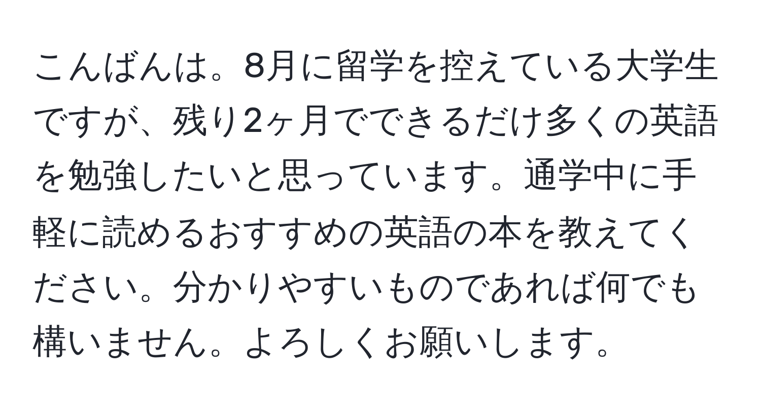 こんばんは。8月に留学を控えている大学生ですが、残り2ヶ月でできるだけ多くの英語を勉強したいと思っています。通学中に手軽に読めるおすすめの英語の本を教えてください。分かりやすいものであれば何でも構いません。よろしくお願いします。