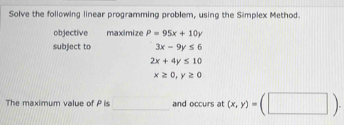 Solve the following linear programming problem, using the Simplex Method. 
objective maximize P=95x+10y
subject to 3x-9y≤ 6
2x+4y≤ 10
x≥ 0, y≥ 0
The maximum value of P is □ and occurs at (x,y)=(□ ).