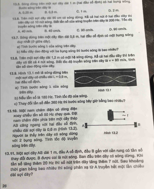 $3.5. Đông đừng trên một sợi dây dài 1 m (hai đầu cổ định) có hai bụng sóng.
Bước sống trên đây là
A. 0,25 m. B. 0,5 m. C. 1 m. D. 2 m.
13.6. Trên một sợi đây đài 90 cm có sóng dừng. Kể cả hai nút ở hai đầu dây thì
trên đây có 10 nút sóng. Biết tần số của sóng truyền trên dây là 200 Hz. Tốc độ
truyền sóng trên dāy là
A. 40 m/s. B. 40 cm/s. C. 90 cm/s. D. 90 cm/s.
13.7. Sóng dừng trên một dây đàn dài 0,6 m, hai đầu cổ định có một bụng sóng
duy nhất (ở giữa dây).
a) Tính bước sóng λ của sóng trên dây.
b) Nều dây dạo động với ba bụng sóng thì bước sóng là bao nhiêu?
13.8. Trên một sợi dây dài 1,2 m có một hệ sóng dừng. Kẻ cả hai đầu dây thì trên
dây có tất cả 4 nút sóng. Biết tốc độ truyền sóng trên dây là v=80m/s , tính
tần số dao động của dây.
13.9. Hình 13.1 mô tả sóng dừng trên
một sợi dây có chiều dài L=0,9m,
hai đầu cố định.
a) Tính bước sóng λ của sóng
trên dây. Hình 13.1
b) Nếu tần số là 180 Hz. Tính tốc độ của sóng.
c) Thay đổi tần số đến 360 Hz thì bước sóng bây giờ bằng bao nhiêu?
13.10. Một nam châm điện có dòng điệ
xoay chiều tần số 50 Hz chạy qua. Đặ
nam châm điện phía trên một dây thé
AB căng ngang với hai đầu cổ định
chiều dài sợi dây là 0,6 m (Hình 13.2
Người ta thấy trên dây có sóng dừn
với 2 bụng sóng. Tỉnh tốc độ truyền
sóng trên dây.
13.11. Một sợi dây AB dài 1 m, đầu A cổ định, đầu B gắn với cần rung có tần số
thay đổi được. B được coi là nút sóng. Ban đầu trên dây có sóng dừng. Khi
tần số tăng thêm 20 Hz thì số nút trên dây tăng thêm 7 nút. Sau khoảng
thời gian bằng bao nhiêu thì sóng phản xạ từ A truyền hết một lần chiều
dài sợi dây?
26