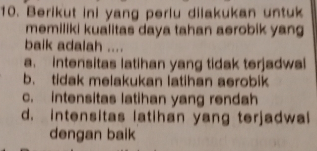 Berikut ini yang perlu dilakukan untuk
memiliki kualitas daya tahan aerobik yang
baik adalah ....
a. intensitas latihan yang tidak terjadwal
b. tidak melakukan latihan aerobik
c. intensitas latihan yang rendah
d. intensitas latihan yang terjadwal
dengan baik