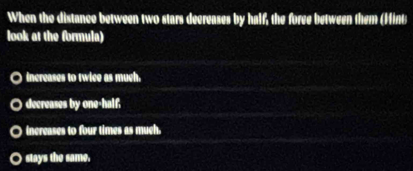 When the distance between two stars decreases by half, the foree between them (Mint
look at the formula)
increases to twice as mugh.
decreases by one-half
inereases to four times as much.
stays the same.