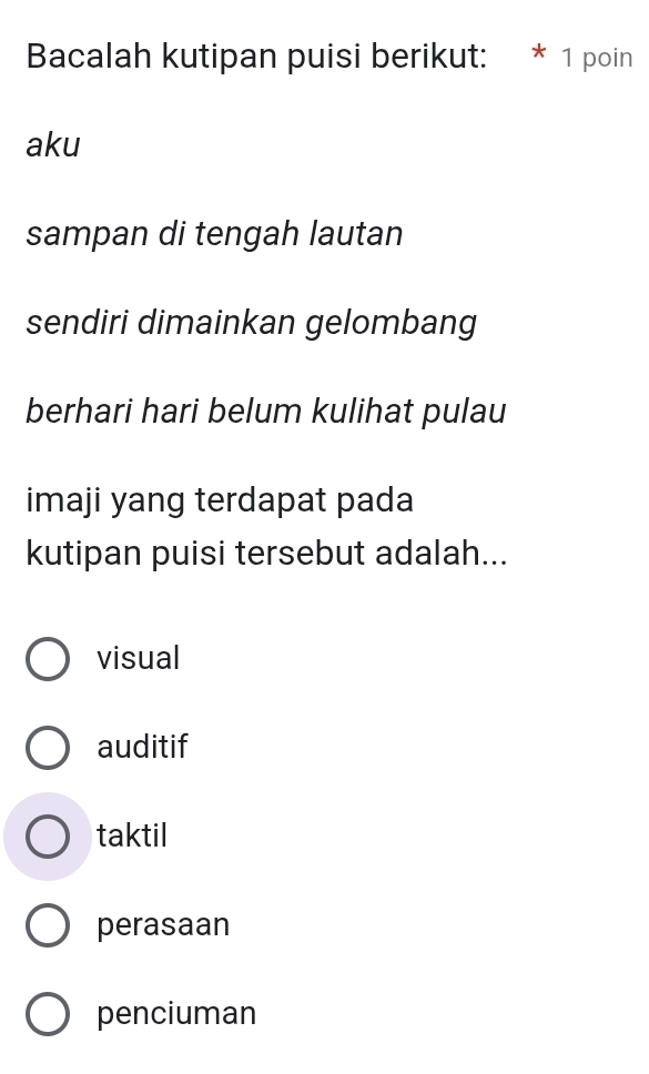 Bacalah kutipan puisi berikut: * 1 poin
aku
sampan di tengah lautan
sendiri dimainkan gelombang
berhari hari belum kulihat pulau
imaji yang terdapat pada
kutipan puisi tersebut adalah...
visual
auditif
taktil
perasaan
penciuman