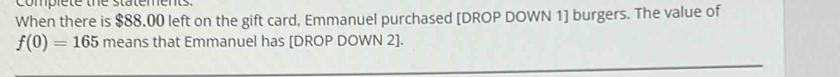 complete the statements. 
When there is $88.00 left on the gift card, Emmanuel purchased [DROP DOWN 1] burgers. The value of
f(0)=165 means that Emmanuel has [DROP DOWN 2].