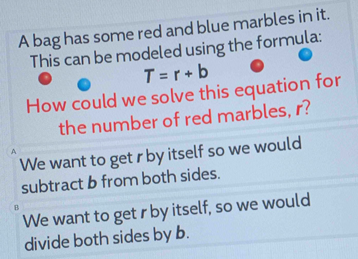 A bag has some red and blue marbles in it.
This can be modeled using the formula:
T=r+b
How could we solve this equation for
the number of red marbles, r?
A
We want to get rby itself so we would
subtract b from both sides.
B
We want to get r by itself, so we would
divide both sides by b.