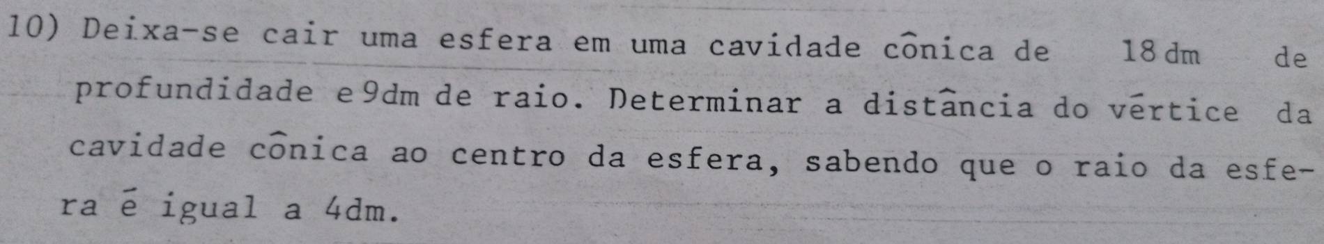 Deixa-se cair uma esfera em uma cavidade cônica de 18 dm de 
profundidade e9dm de raio. Determinar a distância do vertice da 
cavidade conica ao centro da esfera, sabendo que o raio da esfe- 
raé igual a 4dm.