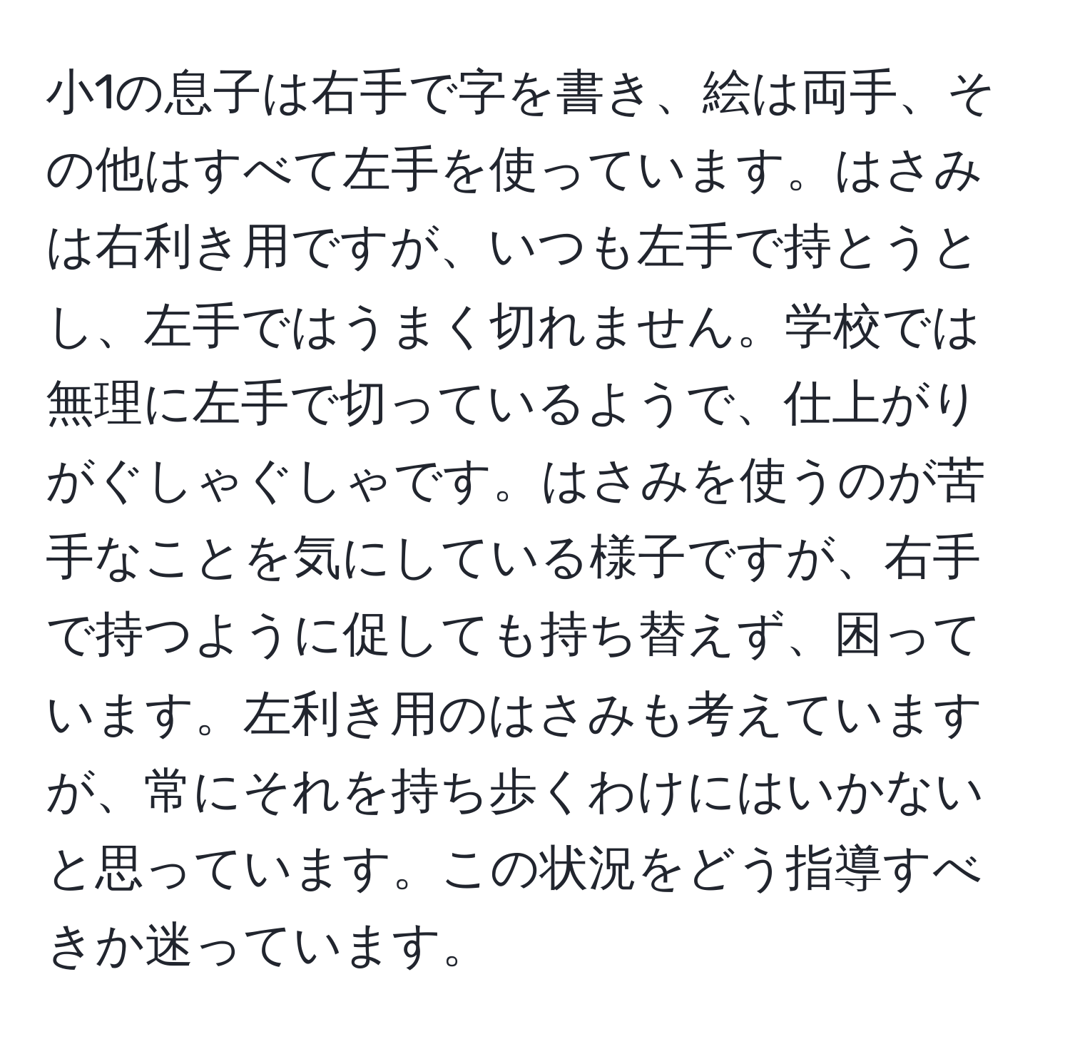 小1の息子は右手で字を書き、絵は両手、その他はすべて左手を使っています。はさみは右利き用ですが、いつも左手で持とうとし、左手ではうまく切れません。学校では無理に左手で切っているようで、仕上がりがぐしゃぐしゃです。はさみを使うのが苦手なことを気にしている様子ですが、右手で持つように促しても持ち替えず、困っています。左利き用のはさみも考えていますが、常にそれを持ち歩くわけにはいかないと思っています。この状況をどう指導すべきか迷っています。