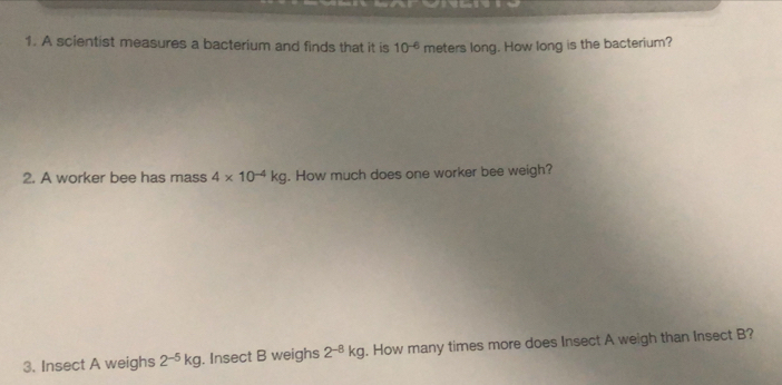 A scientist measures a bacterium and finds that it is 10^(-6) meters long. How long is the bacterium? 
2. A worker bee has mass 4* 10^(-4)kg. How much does one worker bee weigh? 
3. Insect A weighs 2^(-5)kg. Insect B weighs 2^(-8)kg. How many times more does Insect A weigh than Insect B?