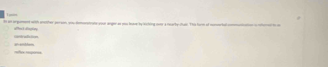 pmin
In an argument with another person, you demonstrate your anger as you leave by kicking over a nearby chair. This form of nonwerbal communication is orhorned to as
affect display.
contradiction.
an emblem
reflex response.